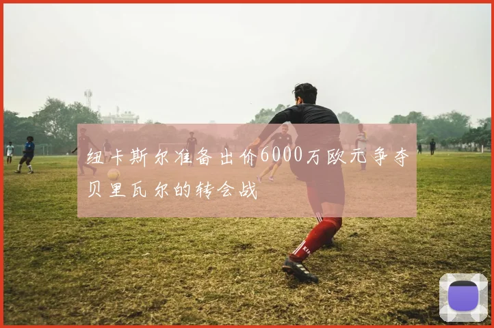 纽卡斯尔准备出价6000万欧元争夺贝里瓦尔的转会战