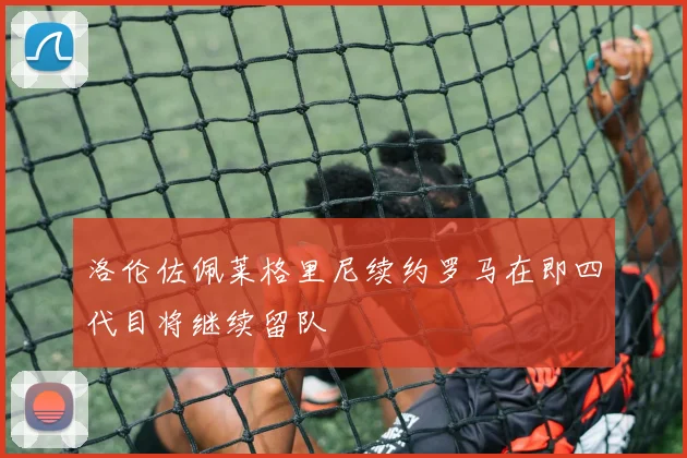洛伦佐佩莱格里尼续约罗马在即四代目将继续留队