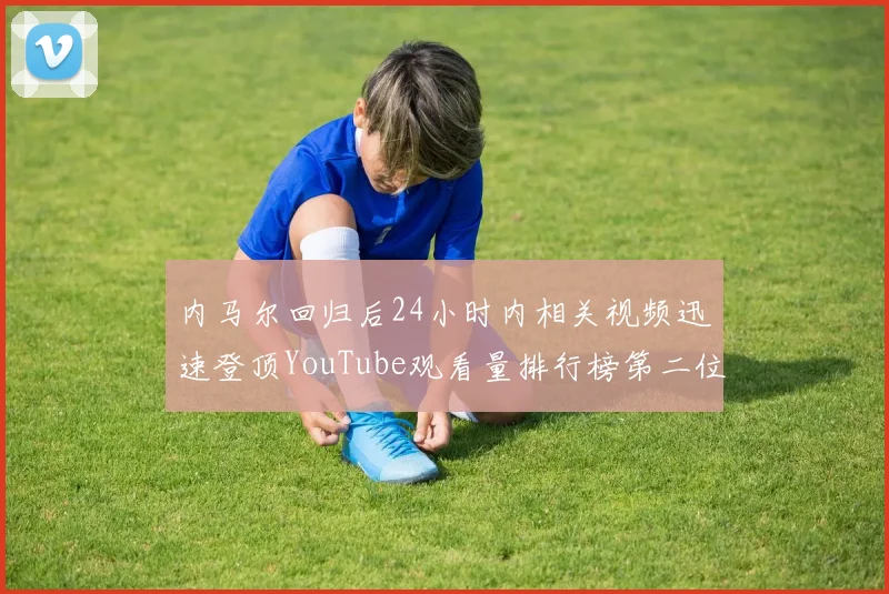 内马尔回归后24小时内相关视频迅速登顶YouTube观看量排行榜第二位